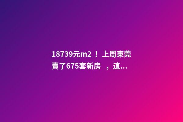 18739元/m2！上周東莞賣了675套新房，這個(gè)鎮(zhèn)房價(jià)突破3萬/m2！